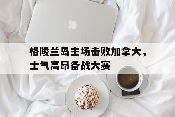 关于格陵兰岛主场击败加拿大，士气高昂备战大赛的信息