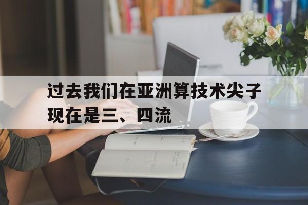 678体育登录入口-过去我们在亚洲算技术尖子现在是三、四流的简单介绍