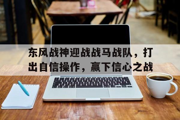 678体育网页版-关于东风战神迎战战马战队，打出自信操作，赢下信心之战的信息