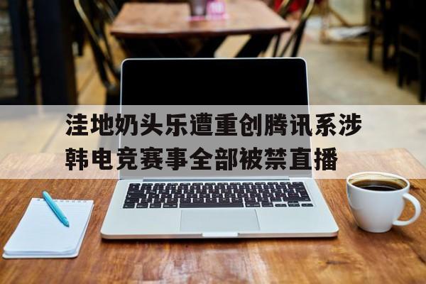 洼地奶头乐遭重创腾讯系涉韩电竞赛事全部被禁直播的简单介绍