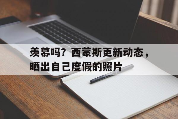 678体育app下载-羡慕吗？西蒙斯更新动态，晒出自己度假的照片的简单介绍